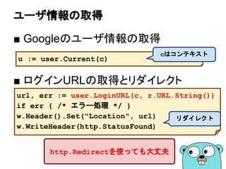 ユーザ情報の取得
■ Googleのユーザ情報の取得
■ ログインURLの取得とリダイレクト
u := user.Current(c)
cはコンテキスト
url, err := user.LoginURL(c, r.URL.String())
if err { /* エラー処理 */ }
w.Header().Set("Location", url)
w.WriteHeader(http.StatusFound)
リダイレクト
http.Redirectを使っても大丈夫
 