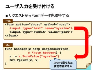 ユーザ入力を受け付ける
■ リクエストからFormデータを取得する
func handler(w http.ResponseWriter,
r *http.Request) {
v := r.FormValue("myvalue")
fmt.Fprint(w, v)
}
<form action="/post" method="post">
<input type="text" name="myvalue">
<input type="submit" value="post">
</form>
Go
HTML
POSTで送られた
値を取得できる
 