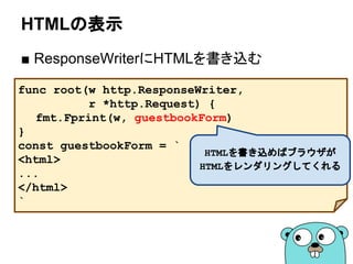 HTMLの表示
■ ResponseWriterにHTMLを書き込む
func root(w http.ResponseWriter,
r *http.Request) {
fmt.Fprint(w, guestbookForm)
}
const guestbookForm = `
<html>
...
</html>
`
HTMLを書き込めばブラウザが
HTMLをレンダリングしてくれる
 