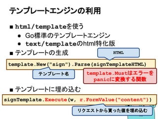 テンプレートエンジンの利用
■ html/templateを使う
● Go標準のテンプレートエンジン
● text/templateのhtml特化版
■ テンプレートの生成
■ テンプレートに埋め込む
template.New("sign").Parse(signTemplateHTML)
テンプレート名
HTML
template.Mustはエラーを
panicに変換する関数
signTemplate.Execute(w, r.FormValue("content"))
リクエストから貰った値を埋め込む
 