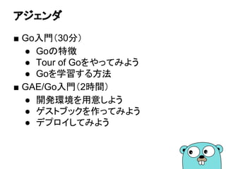 アジェンダ
■ Go入門（30分）
● Goの特徴
● Tour of Goをやってみよう
● Goを学習する方法
■ GAE/Go入門（2時間）
● 開発環境を用意しよう
● ゲストブックを作ってみよう
● デプロイしてみよう
 