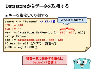 Datastoreからデータを取得する
■ キーを指定して取得する
const k = "Person" // Kind名
nID := 100
sID := ""
key := datastore.NewKey(c, k, sID, nID, nil)
var p Person
err := datastore.Get(c, key, &p)
if err != nil {/*エラー処理*/}
p.ID = key.IntID()
どちらかを指定する
複数一気に取得する場合は
GetMultiを使う
 