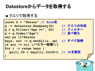 Datastoreからデータを取得する
■ クエリで取得する
const k = "Person" // Kind名
q := datastore.NewQuery(k) // クエリの作成
q = q.Filter("Age >=", 20) // フィルター
q = q.Order("Age") // 並べ替え
var ps []*Person
keys, err := q.GetAll(c, &p) // すべて取得
if err != nil {/*エラー処理*/}
for i := range keys {
ps[i].ID = keys[i].IntID() // IDを設定
}
 