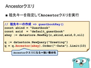 Ancestorクエリ
■ 祖先キーを指定してAncestorクエリを実行
// 祖先キーの作成 => guestbookKey()
const akind = "Guestbook"
const asid = "default_guestbook"
akey := datastore.NewKey(c,akind,asid,0,nil)
q := datastore.NewQuery("Greeting")
q = q.Ancestor(akey).Order("-Date").Limit(10)
Ancestorクエリになる＝強い整合性
 