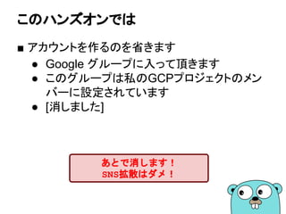 このハンズオンでは
■ アカウントを作るのを省きます
● Google グループに入って頂きます
● このグループは私のGCPプロジェクトのメン
バーに設定されています
● [消しました]
あとで消します！
SNS拡散はダメ！
 