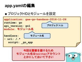 app.yamlの編集
■ プロジェクトIDとモジュールなどを設定
application: [project-id]
runtime: go
api_version: go1
module: モジュール名
version: main
handlers:
- url: /.*
script: _go_app
プロジェクトID
モジュール名
今回は重複を避けるため
モジュール名はtwitterアカウント
とかにしておいて下さい
バージョン
 