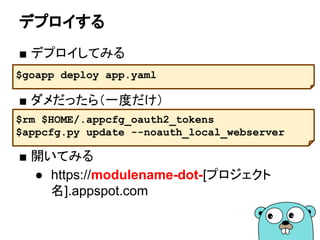デプロイする
■ デプロイしてみる
■ ダメだったら（一度だけ）
■ 開いてみる
● https://[modulename]-dot-[project-id].app
spot.com
$goapp deploy .
$rm $HOME/.appcfg_oauth2_tokens
$appcfg.py update --noauth_local_webserver .
 