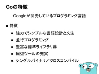Goの特徴
Googleが開発しているプログラミング言語
■ 特徴
● 強力でシンプルな言語設計と文法
● 並行プログラミング
● 豊富な標準ライブラリ群
● 周辺ツールの充実
● シングルバイナリ／クロスコンパイル
 