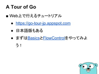 A Tour of Go
■ Web上で行えるチュートリアル
● https://go-tour-jp.appspot.com
● 日本語版もある
● まずはBasicsとFlowControlをやってみよ
う！
 