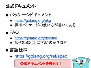 公式ドキュメント
■ パッケージドキュメント
● https://golang.org/pkg
● 標準パッケージの使い方が書いてある
■ FAQ
● https://golang.org/doc/faq
● なぜGoに◯◯がないのか？など
■ 言語仕様
● https://golang.org/ref/spec
公式ドキュメントを読もう！！
 