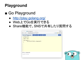 Playground
■ Go Playground
● http://play.golang.org/
● Web上でGoを実行できる
● Share機能で、SNSで共有したり質問する
 