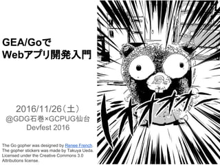GAE/Goで
Webアプリ開発入門
2016/11/26（土）
@GDG石巻×GCPUG仙台
Devfest 2016
The Go gopher was designed by Renee French.
The gopher stickers was made by Takuya Ueda.
Licensed under the Creative Commons 3.0
Attributions license.
 