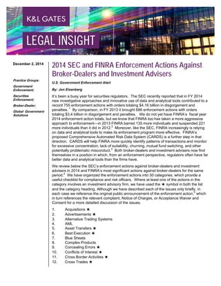 2014 SEC and FINRA Enforcement Actions Against
Broker-Dealers and Investment Advisers
U.S. Government Enforcement Alert
By: Jon Eisenberg
It’s been a busy year for securities regulators. The SEC recently reported that in FY 2014
new investigative approaches and innovative use of data and analytical tools contributed to a
record 755 enforcement actions with orders totaling $4.16 billion in disgorgement and
penalties. 1
By comparison, in FY 2013 it brought 686 enforcement actions with orders
totaling $3.4 billion in disgorgement and penalties. We do not yet have FINRA’s fiscal year
2014 enforcement action totals, but we know that FINRA too has taken a more aggressive
approach to enforcement—in 2013 FINRA barred 135 more individuals and suspended 221
more individuals than it did in 2012.2
Moreover, like the SEC, FINRA increasingly is relying
on data and analytical tools to make its enforcement program more effective. FINRA’s
proposed Comprehensive Automated Risk Data System (CARDS) is a further step in that
direction. CARDS will help FINRA more quickly identify patterns of transactions and monitor
for excessive concentration, lack of suitability, churning, mutual fund switching, and other
potentially problematic misconduct.3
Both broker-dealers and investment advisers now find
themselves in a position in which, from an enforcement perspective, regulators often have far
better data and analytical tools than the firms have.
We review below the SEC’s enforcement actions against broker-dealers and investment
advisers in 2014 and FINRA’s most significant actions against broker-dealers for the same
period.4
We have organized the enforcement actions into 50 categories, which provide a
useful checklist for compliance and risk officers. Where at least one of the actions in the
category involves an investment advisory firm, we have used the ★ symbol in both the list
and the category heading. Although we have described each of the issues only briefly, in
each case we reference the original public announcement of the enforcement action,5
which
in turn references the relevant complaint, Notice of Charges, or Acceptance Waiver and
Consent for a more detailed discussion of the issues.
1. Acquisitions ★
2. Advertisements ★
3. Alternative Trading Systems
4. AML
5. Asset Transfers ★
6. Best Execution ★
7. Blue Sheets
8. Complex Products
9. Concealing Errors ★
10. Conflicts of Interest ★
11. Cross Border Activities ★
12. Cross Trades ★
December 2, 2014
Practice Groups:
Government
Enforcement;
Securities
Enforcement;
Broker-Dealer;
Global Government
Solutions
 