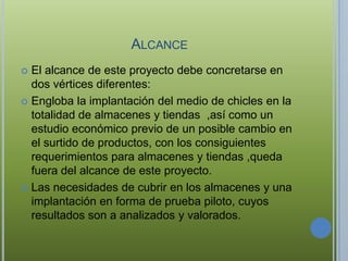 ALCANCE
 El alcance de este proyecto debe concretarse en
  dos vértices diferentes:
 Engloba la implantación del medio de chicles en la
  totalidad de almacenes y tiendas ,así como un
  estudio económico previo de un posible cambio en
  el surtido de productos, con los consiguientes
  requerimientos para almacenes y tiendas ,queda
  fuera del alcance de este proyecto.
 Las necesidades de cubrir en los almacenes y una
  implantación en forma de prueba piloto, cuyos
  resultados son a analizados y valorados.
 