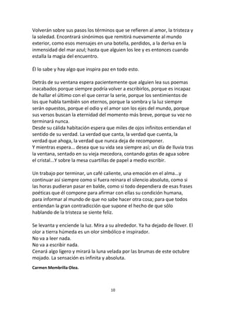 10
Volverán sobre sus pasos los términos que se refieren al amor, la tristeza y
la soledad. Encontrará sinónimos que remitirá nuevamente al mundo
exterior, como esos mensajes en una botella, perdidos, a la deriva en la
inmensidad del mar azul; hasta que alguien los lee y es entonces cuando
estalla la magia del encuentro.
Él lo sabe y hay algo que inspira paz en todo esto.
Detrás de su ventana espera pacientemente que alguien lea sus poemas
inacabados porque siempre podría volver a escribirlos, porque es incapaz
de hallar el último con el que cerrar la serie, porque los sentimientos de
los que habla también son eternos, porque la sombra y la luz siempre
serán opuestos, porque el odio y el amor son los ejes del mundo, porque
sus versos buscan la eternidad del momento más breve, porque su voz no
terminará nunca.
Desde su cálida habitación espera que miles de ojos infinitos entiendan el
sentido de su verdad. La verdad que canta, la verdad que cuenta, la
verdad que ahoga, la verdad que nunca deja de recomponer.
Y mientras espera... desea que su vida sea siempre así; un día de lluvia tras
la ventana, sentado en su vieja mecedora, contando gotas de agua sobre
el cristal...Y sobre la mesa cuartillas de papel a medio escribir.
Un trabajo por terminar, un café caliente, una emoción en el alma...y
continuar así siempre como si fuera reinara el silencio absoluto, como si
las horas pudieran pasar en balde, como si todo dependiera de esas frases
poéticas que él compone para afirmar con ellas su condición humana,
para informar al mundo de que no sabe hacer otra cosa; para que todos
entiendan la gran contradicción que supone el hecho de que sólo
hablando de la tristeza se siente feliz.
Se levanta y enciende la luz. Mira a su alrededor. Ya ha dejado de llover. El
olor a tierra húmeda es un olor simbólico e inspirador.
No va a leer nada.
No va a escribir nada.
Cenará algo ligero y mirará la luna velada por las brumas de este octubre
mojado. La sensación es infinita y absoluta.
Carmen Membrilla Olea.
 