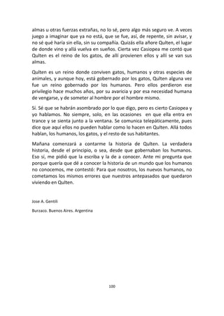 100
almas u otras fuerzas extrañas, no lo sé, pero algo más seguro ve. A veces
juego a imaginar que ya no está, que se fue, así, de repente, sin avisar, y
no sé qué haría sin ella, sin su compañía. Quizás ella añore Qulten, el lugar
de donde vino y allá vuelva en sueños. Cierta vez Casiopea me contó que
Qulten es el reino de los gatos, de allí provienen ellos y allí se van sus
almas.
Qulten es un reino donde conviven gatos, humanos y otras especies de
animales, y aunque hoy, está gobernado por los gatos, Qulten alguna vez
fue un reino gobernado por los humanos. Pero ellos perdieron ese
privilegio hace muchos años, por su avaricia y por esa necesidad humana
de vengarse, y de someter al hombre por el hombre mismo.
Sí. Sé que se habrán asombrado por lo que digo, pero es cierto Casiopea y
yo hablamos. No siempre, solo, en las ocasiones en que ella entra en
trance y se sienta junto a la ventana. Se comunica telepáticamente, pues
dice que aquí ellos no pueden hablar como lo hacen en Qulten. Allá todos
hablan, los humanos, los gatos, y el resto de sus habitantes.
Mañana comenzará a contarme la historia de Qulten. La verdadera
historia, desde el principio, o sea, desde que gobernaban los humanos.
Eso sí, me pidió que la escriba y la de a conocer. Ante mi pregunta que
porque quería que dé a conocer la historia de un mundo que los humanos
no conocemos, me contestó: Para que nosotros, los nuevos humanos, no
cometamos los mismos errores que nuestros antepasados que quedaron
viviendo en Qulten.
Jose A. Gentili
Burzaco. Buenos Aires. Argentina
 