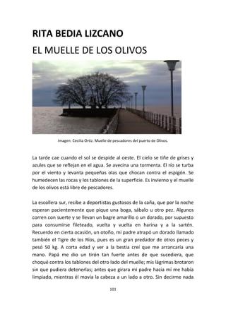 101
RITA BEDIA LIZCANO
EL MUELLE DE LOS OLIVOS
Imagen: Cecilia Ortiz. Muelle de pescadores del puerto de Olivos.
La tarde cae cuando el sol se despide al oeste. El cielo se tiñe de grises y
azules que se reflejan en el agua. Se avecina una tormenta. El río se turba
por el viento y levanta pequeñas olas que chocan contra el espigón. Se
humedecen las rocas y los tablones de la superficie. Es invierno y el muelle
de los olivos está libre de pescadores.
La escollera sur, recibe a deportistas gustosos de la caña, que por la noche
esperan pacientemente que pique una boga, sábalo u otro pez. Algunos
corren con suerte y se llevan un bagre amarillo o un dorado, por supuesto
para consumirse fileteado, vuelta y vuelta en harina y a la sartén.
Recuerdo en cierta ocasión, un otoño, mi padre atrapó un dorado llamado
también el Tigre de los Ríos, pues es un gran predador de otros peces y
pesó 50 kg. A corta edad y ver a la bestia creí que me arrancaría una
mano. Papá me dio un tirón tan fuerte antes de que sucediera, que
choqué contra los tablones del otro lado del muelle; mis lágrimas brotaron
sin que pudiera detenerlas; antes que girara mi padre hacia mí me había
limpiado, mientras él movía la cabeza a un lado a otro. Sin decirme nada
 