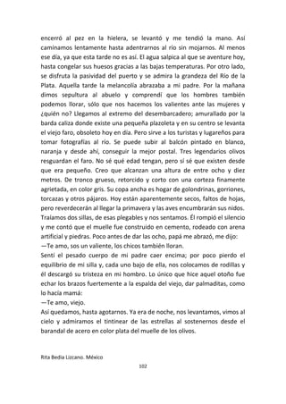 102
encerró al pez en la hielera, se levantó y me tendió la mano. Así
caminamos lentamente hasta adentrarnos al río sin mojarnos. Al menos
ese día, ya que esta tarde no es así. El agua salpica al que se aventure hoy,
hasta congelar sus huesos gracias a las bajas temperaturas. Por otro lado,
se disfruta la pasividad del puerto y se admira la grandeza del Río de la
Plata. Aquella tarde la melancolía abrazaba a mi padre. Por la mañana
dimos sepultura al abuelo y comprendí que los hombres también
podemos llorar, sólo que nos hacemos los valientes ante las mujeres y
¿quién no? Llegamos al extremo del desembarcadero; amurallado por la
barda caliza donde existe una pequeña plazoleta y en su centro se levanta
el viejo faro, obsoleto hoy en día. Pero sirve a los turistas y lugareños para
tomar fotografías al río. Se puede subir al balcón pintado en blanco,
naranja y desde ahí, conseguir la mejor postal. Tres legendarios olivos
resguardan el faro. No sé qué edad tengan, pero sí sé que existen desde
que era pequeño. Creo que alcanzan una altura de entre ocho y diez
metros. De tronco grueso, retorcido y corto con una corteza finamente
agrietada, en color gris. Su copa ancha es hogar de golondrinas, gorriones,
torcazas y otros pájaros. Hoy están aparentemente secos, faltos de hojas,
pero reverdecerán al llegar la primavera y las aves encumbrarán sus nidos.
Traíamos dos sillas, de esas plegables y nos sentamos. Él rompió el silencio
y me contó que el muelle fue construido en cemento, rodeado con arena
artificial y piedras. Poco antes de dar las ocho, papá me abrazó, me dijo:
—Te amo, sos un valiente, los chicos también lloran.
Sentí el pesado cuerpo de mi padre caer encima; por poco pierdo el
equilibrio de mi silla y, cada uno bajo de ella, nos colocamos de rodillas y
él descargó su tristeza en mi hombro. Lo único que hice aquel otoño fue
echar los brazos fuertemente a la espalda del viejo, dar palmaditas, como
lo hacía mamá:
—Te amo, viejo.
Así quedamos, hasta agotarnos. Ya era de noche, nos levantamos, vimos al
cielo y admiramos el tintinear de las estrellas al sostenernos desde el
barandal de acero en color plata del muelle de los olivos.
Rita Bedia Lizcano. México
 