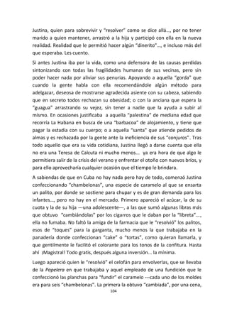 104
Justina, quien para sobrevivir y “resolver” como se dice allá…, por no tener
marido a quien mantener, arrastró a la hija y participó con ella en la nueva
realidad. Realidad que le permitió hacer algún “dinerito”…, e incluso más del
que esperaba. Les cuento.
Si antes Justina iba por la vida, como una defensora de las causas perdidas
sintonizando con todas las fragilidades humanas de sus vecinas, pero sin
poder hacer nada por aliviar sus penurias. Apoyando a aquella “gorda” que
cuando la gente habla con ella recomendándole algún método para
adelgazar, deseosa de mostrarse agradecida asiente con su cabeza, sabiendo
que en secreto todos rechazan su obesidad; o con la anciana que espera la
“guagua” arrastrando su vejez, sin tener a nadie que la ayuda a subir al
mismo. En ocasiones justificaba a aquella “palestina” de mediana edad que
recorría La Habana en busca de una “barbacoa” de alojamiento, y tiene que
pagar la estadía con su cuerpo; o a aquella “santa” que atiende pedidos de
almas y es rechazada por la gente ante la ineficiencia de sus “conjuros”. Tras
todo aquello que era su vida cotidiana, Justina llegó a darse cuenta que ella
no era una Teresa de Calcuta ni mucho menos... ya era hora de que algo le
permitiera salir de la crisis del verano y enfrentar el otoño con nuevos bríos, y
para ello aprovecharía cualquier ocasión que el tiempo le brindara.
A sabiendas de que en Cuba no hay nada pero hay de todo, comenzó Justina
confeccionando “chambelonas”, una especie de caramelo al que se ensarta
un palito, por donde se sostiene para chupar y es de gran demanda para los
infantes…, pero no hay en el mercado. Primero apareció el azúcar, la de su
cuota y la de su hija ---una adolescente---, a las que sumó algunas libras más
que obtuvo “cambiándolas” por los cigarros que le daban por la “libreta”...,
ella no fumaba. No faltó la amiga de la farmacia que le “resolvió” los palitos,
esos de “toques” para la garganta, mucho menos la que trabajaba en la
panadería donde confeccionan “cake” o “tortas”, como quieran llamarla, y
que gentilmente le facilitó el colorante para los tonos de la confitura. Hasta
ahí ¡Magistral! Todo gratis, después alguna inversión... la mínima.
Luego apareció quien le “resolvió” el celofán para envolverlas, que se llevaba
de la Papelera en que trabajaba y aquel empleado de una fundición que le
confeccionó las planchas para “fundir” el caramelo ---cada uno de los moldes
era para seis “chambelonas”. La primera la obtuvo “cambiada”, por una cena,
 