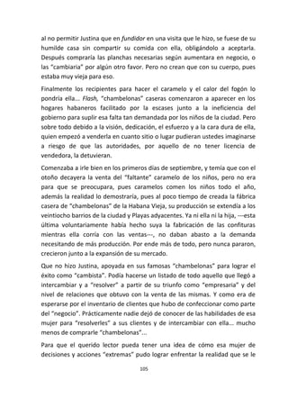 105
al no permitir Justina que en fundidor en una visita que le hizo, se fuese de su
humilde casa sin compartir su comida con ella, obligándolo a aceptarla.
Después compraría las planchas necesarias según aumentara en negocio, o
las “cambiaria” por algún otro favor. Pero no crean que con su cuerpo, pues
estaba muy vieja para eso.
Finalmente los recipientes para hacer el caramelo y el calor del fogón lo
pondría ella... Flash, “chambelonas” caseras comenzaron a aparecer en los
hogares habaneros facilitado por la escases junto a la ineficiencia del
gobierno para suplir esa falta tan demandada por los niños de la ciudad. Pero
sobre todo debido a la visión, dedicación, el esfuerzo y a la cara dura de ella,
quien empezó a venderla en cuanto sitio o lugar pudieran ustedes imaginarse
a riesgo de que las autoridades, por aquello de no tener licencia de
vendedora, la detuvieran.
Comenzaba a irle bien en los primeros días de septiembre, y temía que con el
otoño decayera la venta del “faltante” caramelo de los niños, pero no era
para que se preocupara, pues caramelos comen los niños todo el año,
además la realidad lo demostraría, pues al poco tiempo de creada la fábrica
casera de “chambelonas” de la Habana Vieja, su producción se extendía a los
veintiocho barrios de la ciudad y Playas adyacentes. Ya ni ella ni la hija, ---esta
última voluntariamente había hecho suya la fabricación de las confituras
mientras ella corría con las ventas---, no daban abasto a la demanda
necesitando de más producción. Por ende más de todo, pero nunca pararon,
crecieron junto a la expansión de su mercado.
Que no hizo Justina, apoyada en sus famosas “chambelonas” para lograr el
éxito como “cambista”. Podía hacerse un listado de todo aquello que llegó a
intercambiar y a “resolver” a partir de su triunfo como “empresaria” y del
nivel de relaciones que obtuvo con la venta de las mismas. Y como era de
esperarse por el inventario de clientes que hubo de confeccionar como parte
del “negocio”. Prácticamente nadie dejó de conocer de las habilidades de esa
mujer para “resolverles” a sus clientes y de intercambiar con ella... mucho
menos de comprarle “chambelonas”...
Para que el querido lector pueda tener una idea de cómo esa mujer de
decisiones y acciones “extremas” pudo lograr enfrentar la realidad que se le
 