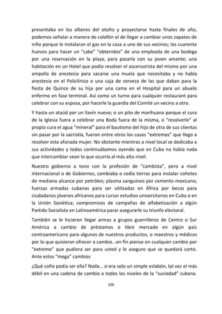 106
presentaba en los albores del otoño y proyectarse hasta finales de año,
podemos señalar a manera de colofón el de llegar a cambiar unos zapatos de
niño porque le instalaran el gas en la casa a uno de sus vecinos; los cuarenta
huevos para hacer un “cake” “obtenidos” de una empleada de una bodega
por una reservación en la playa, para pasarla con su joven amante; una
habitación en un Hotel que podía resolver el ascensorista del mismo por una
ampolla de anestesia para sacarse una muela que necesitaba y no había
anestesia en el Policlínico o una caja de cerveza de las que daban para la
fiesta de Quince de su hija por una cama en el Hospital para un abuelo
enfermo en fase terminal. Así como un turno para cualquier restaurant para
celebrar con su esposa, por hacerle la guardia del Comité un vecino a otro.
Y hasta un ataúd por un llavín nuevo; o un pito de marihuana porque el cura
de la Iglesia fuera a celebrar una Boda fuera de la misma, o “resolverle” al
propio cura el agua “mineral” para el bautismo del hijo de otra de sus clientas
sin pasar por la sacristía, fueron entre otros los casos “extremos” que llego a
resolver esta afanada mujer. No obstante mientras a nivel local se dedicaba a
sus actividades y todos continuábamos oyendo que en Cuba no había nada
que intercambiar vean lo que ocurría al más alto nivel.
Nuestro gobierno a tono con la profesión de “cambista”, pero a nivel
internacional o de Gobiernos, cambiaba o cedía tierras para instalar cohetes
de mediano alcance por petróleo; plasma sanguíneo por cemento mexicano;
fuerzas armadas cubanas para ser utilizadas en África por becas para
ciudadanos jóvenes africanos para cursar estudios universitarios en Cuba o en
la Unión Soviética; compromisos de campañas de alfabetización a algún
Partido Socialista en Latinoamérica parar asegurarle su triunfo electoral.
También se le hicieron llegar armas a grupos guerrilleros de Centro o Sur
América a cambio de préstamos o libre mercado en algún país
centroamericano para algunos de nuestros productos, o maestros y médicos
por lo que quisieran ofrecer a cambio...en fin piense en cualquier cambio por
“extremo” que pudiera ser para usted y le aseguro que se quedará corto.
Ante estos “mega” cambios
¿Qué coño podía ser ella? Nada… si era solo un simple eslabón, tal vez el más
débil en una cadena de cambio a todos los niveles de la “suciedad” cubana.
 