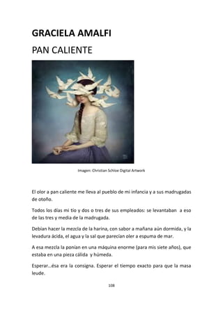 108
GRACIELA AMALFI
PAN CALIENTE
Imagen: Christian Schloe Digital Artwork
El olor a pan caliente me lleva al pueblo de mi infancia y a sus madrugadas
de otoño.
Todos los días mi tío y dos o tres de sus empleados: se levantaban a eso
de las tres y media de la madrugada.
Debían hacer la mezcla de la harina, con sabor a mañana aún dormida, y la
levadura ácida, el agua y la sal que parecían oler a espuma de mar.
A esa mezcla la ponían en una máquina enorme (para mis siete años), que
estaba en una pieza cálida y húmeda.
Esperar…ésa era la consigna. Esperar el tiempo exacto para que la masa
leude.
 