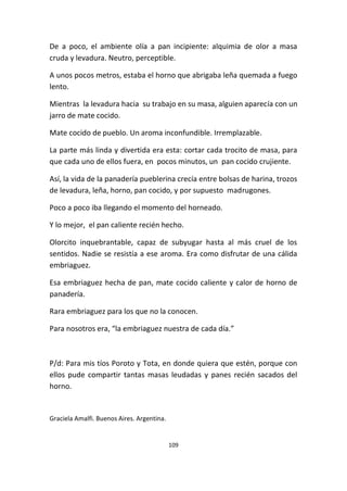 109
De a poco, el ambiente olía a pan incipiente: alquimia de olor a masa
cruda y levadura. Neutro, perceptible.
A unos pocos metros, estaba el horno que abrigaba leña quemada a fuego
lento.
Mientras la levadura hacia su trabajo en su masa, alguien aparecía con un
jarro de mate cocido.
Mate cocido de pueblo. Un aroma inconfundible. Irremplazable.
La parte más linda y divertida era esta: cortar cada trocito de masa, para
que cada uno de ellos fuera, en pocos minutos, un pan cocido crujiente.
Así, la vida de la panadería pueblerina crecía entre bolsas de harina, trozos
de levadura, leña, horno, pan cocido, y por supuesto madrugones.
Poco a poco iba llegando el momento del horneado.
Y lo mejor, el pan caliente recién hecho.
Olorcito inquebrantable, capaz de subyugar hasta al más cruel de los
sentidos. Nadie se resistía a ese aroma. Era como disfrutar de una cálida
embriaguez.
Esa embriaguez hecha de pan, mate cocido caliente y calor de horno de
panadería.
Rara embriaguez para los que no la conocen.
Para nosotros era, “la embriaguez nuestra de cada día.”
P/d: Para mis tíos Poroto y Tota, en donde quiera que estén, porque con
ellos pude compartir tantas masas leudadas y panes recién sacados del
horno.
Graciela Amalfi. Buenos Aires. Argentina.
 