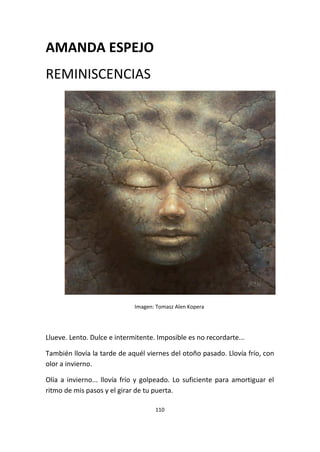 110
AMANDA ESPEJO
REMINISCENCIAS
Imagen: Tomasz Alen Kopera
Llueve. Lento. Dulce e intermitente. Imposible es no recordarte...
También llovía la tarde de aquél viernes del otoño pasado. Llovía frío, con
olor a invierno.
Olía a invierno... llovía frío y golpeado. Lo suficiente para amortiguar el
ritmo de mis pasos y el girar de tu puerta.
 