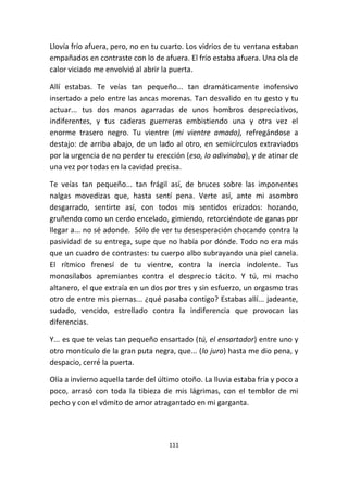 111
Llovía frío afuera, pero, no en tu cuarto. Los vidrios de tu ventana estaban
empañados en contraste con lo de afuera. El frío estaba afuera. Una ola de
calor viciado me envolvió al abrir la puerta.
Allí estabas. Te veías tan pequeño... tan dramáticamente inofensivo
insertado a pelo entre las ancas morenas. Tan desvalido en tu gesto y tu
actuar... tus dos manos agarradas de unos hombros despreciativos,
indiferentes, y tus caderas guerreras embistiendo una y otra vez el
enorme trasero negro. Tu vientre (mi vientre amado), refregándose a
destajo: de arriba abajo, de un lado al otro, en semicírculos extraviados
por la urgencia de no perder tu erección (eso, lo adivinaba), y de atinar de
una vez por todas en la cavidad precisa.
Te veías tan pequeño... tan frágil así, de bruces sobre las imponentes
nalgas movedizas que, hasta sentí pena. Verte así, ante mi asombro
desgarrado, sentirte así, con todos mis sentidos erizados: hozando,
gruñendo como un cerdo encelado, gimiendo, retorciéndote de ganas por
llegar a... no sé adonde. Sólo de ver tu desesperación chocando contra la
pasividad de su entrega, supe que no había por dónde. Todo no era más
que un cuadro de contrastes: tu cuerpo albo subrayando una piel canela.
El rítmico frenesí de tu vientre, contra la inercia indolente. Tus
monosílabos apremiantes contra el desprecio tácito. Y tú, mi macho
altanero, el que extraía en un dos por tres y sin esfuerzo, un orgasmo tras
otro de entre mis piernas... ¿qué pasaba contigo? Estabas allí... jadeante,
sudado, vencido, estrellado contra la indiferencia que provocan las
diferencias.
Y... es que te veías tan pequeño ensartado (tú, el ensartador) entre uno y
otro montículo de la gran puta negra, que... (lo juro) hasta me dio pena, y
despacio, cerré la puerta.
Olía a invierno aquella tarde del último otoño. La lluvia estaba fría y poco a
poco, arrasó con toda la tibieza de mis lágrimas, con el temblor de mi
pecho y con el vómito de amor atragantado en mi garganta.
 