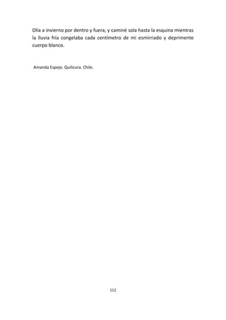 112
Olía a invierno por dentro y fuera, y caminé sola hasta la esquina mientras
la lluvia fría congelaba cada centímetro de mi esmirriado y deprimente
cuerpo blanco.
Amanda Espejo. Quilicura. Chile.
 