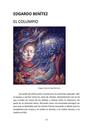 113
EDGARDO BENÍTEZ
EL COLUMPIO
Imagen: Autumn Skye Morrison
Las tardes de otoño junto a mamá eran mi momento esperado. Salir
al parque a caminar entre los setos de claveles, deslumbrarme con el sol
que cruzaba las ramas de los árboles y retozar entre la hojarasca, era
parte de mi diversión diaria. Recuerdo como me encantaba perseguir las
aves que se deslizaban por los vientos frescos buscando el alpiste que les
lanzábamos por el piso y mi madre se divertía, y mi madre sonreía, y mi
madre era feliz.
 