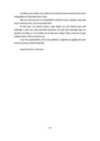 114
También veía saltar a los niños en la pila de arena mientras los otros
empujaban el columpio que crujía.
No sé si ese día era mi cumpleaños número cinco, aunque creo que
era el número seis, no lo recuerdo bien.
El día que, sin previo aviso, cayó sobre mi esa manta que me
asfixiaba y que tan solo permitía escuchar el crujir del columpio que se
perdía a lo lejos; y a mi madre no la veía por ningún lado, nunca la vi por
ningún lado, y ella no estuvo ya.
Y yo me acostumbré a vivir con grilletes y soportar el agobio de este
encierro junto a tanto chiquillo.
Edgardo Benítez. El Salvador.
 