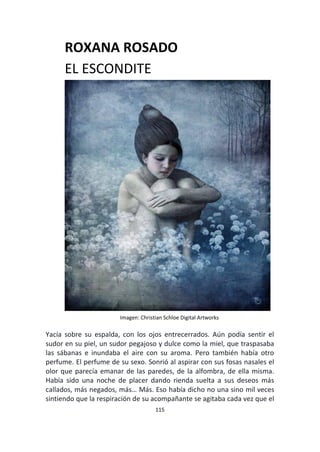115
ROXANA ROSADO
EL ESCONDITE
Imagen: Christian Schloe Digital Artworks
Yacía sobre su espalda, con los ojos entrecerrados. Aún podía sentir el
sudor en su piel, un sudor pegajoso y dulce como la miel, que traspasaba
las sábanas e inundaba el aire con su aroma. Pero también había otro
perfume. El perfume de su sexo. Sonrió al aspirar con sus fosas nasales el
olor que parecía emanar de las paredes, de la alfombra, de ella misma.
Había sido una noche de placer dando rienda suelta a sus deseos más
callados, más negados, más… Más. Eso había dicho no una sino mil veces
sintiendo que la respiración de su acompañante se agitaba cada vez que el
 