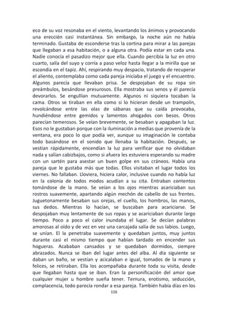 116
eco de su voz resonaba en el viento, levantando los ánimos y provocando
una erección casi instantánea. Sin embargo, la noche aún no había
terminado. Gustaba de esconderse tras la cortina para mirar a las parejas
que llegaban a esa habitación, o a alguna otra. Podía estar en cada una.
Nadie conocía el pasadizo mejor que ella. Cuando percibía la luz en otro
cuarto, salía del suyo y corría a paso veloz hasta llegar a la mirilla que se
escondía en el tapiz. Ahí, respirando muy despacio, tratando de recuperar
el aliento, contemplaba como cada pareja iniciaba el juego y el encuentro.
Algunos parecía que llevaban prisa. Se despojaban de su ropa sin
preámbulos, besándose presurosos. Ella mostraba sus senos y él parecía
devorarlos. Se engullían mutuamente. Algunos ni siquiera tocaban la
cama. Otros se tiraban en ella como si lo hicieran desde un trampolín,
revolcándose entre las olas de sábanas que su caída provocaba,
hundiéndose entre gemidos y lamentos ahogados con besos. Otros
parecían temerosos. Se veían brevemente, se besaban y apagaban la luz.
Esos no le gustaban porque con la iluminación a medias que provenía de la
ventana, era poco lo que podía ver, aunque su imaginación le contaba
todo basándose en el sonido que llenaba la habitación. Después, se
vestían rápidamente, encendían la luz para verificar que no olvidaban
nada y salían cabizbajos, como si afuera les estuviera esperando su madre
con un sartén para asestar un buen golpe en sus cráneos. Había una
pareja que le gustaba más que todas. Ellos visitaban el lugar todos los
viernes. No fallaban. Lloviera, hiciera calor, inclusive cuando no había luz
en la colonia de todos modos acudían a su cita. Entraban contentos
tomándose de la mano. Se veían a los ojos mientras acariciaban sus
rostros suavemente, apartando algún mechón de cabello de sus frentes.
Juguetonamente besaban sus orejas, el cuello, los hombros, las manos,
sus dedos. Mientras lo hacían, se buscaban para acariciarse. Se
despojaban muy lentamente de sus ropas y se acariciaban durante largo
tiempo. Poco a poco el calor inundaba el lugar. Se decían palabras
amorosas al oído y de vez en vez una carcajada salía de sus labios. Luego,
se unían. El la penetraba suavemente y quedaban juntos, muy juntos
durante casi el mismo tiempo que habían tardado en encender sus
hogueras. Acababan cansados y se quedaban dormidos, siempre
abrazados. Nunca se iban del lugar antes del alba. Al día siguiente se
daban un baño, se vestían y acicalaban e igual, tomados de la mano y
felices, se retiraban. Ella los acompañaba durante toda su visita, desde
que llegaban hasta que se iban. Eran la personificación del amor que
cualquier mujer u hombre sueña tener. Ternura, erotismo, seducción,
complacencia, todo parecía rondar a esa pareja. También había días en los
 