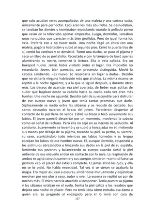 117
que solo acudían seres acompañados de una maleta y una cartera vacía,
únicamente para pernoctar. Esos eran los más aburridos. Se desnudaban,
se lavaban los dientes y terminaban eyaculando cuando la película porno
que veían en la televisión apenas empezaba. Luego, dormidos, lanzaban
unos ronquidos que parecían más bien gruñidos. Pero de igual forma los
veía. Prefería eso a no hacer nada. Una noche llegó un chico con una
maleta, pagó la habitación y subió al segundo piso. Cerró la puerta tras de
sí, corrió las cortinas y se desvistió. Tomó una ducha, se puso el pijama y
sacó un libro de su portafolio. Recostado y con la lámpara de buró apenas
alumbrando su rostro, comenzó la lectura. Ella lo veía callada. Era un
huésped nuevo. Jamás había visitado antes el lugar. Era imposible no
recordarlo. Joven, bien parecido, con presencia distinguida. Movió la
cabeza asintiendo. –Es nuevo. Lo recordaría sin lugar a dudas-. Decidió
que no visitaría ninguna habitación más que al chico. La misma escena se
repitió a la noche siguiente, y a la que le siguió después, y durante otras
más. Los deseos de acariciar esa piel aperlada, de beber esas gotitas de
sudor que bajaban desde su cabello hasta su cuello cada vez eran más
fuertes. Una noche no aguantó. Decidió salir de su escondite para disfrutar
de ese cuerpo nuevo y joven que tenía tantas promesas que darle.
Sigilosamente se metió entre las sábanas y se recostó de costado. Sus
senos desnudos rozaron el brazo del joven. Parecieron despertar al
contacto de la piel llena de vellos. Estiró su brazo y tocó suavemente sus
labios. El joven pareció despertar por un momento, moviendo la cabeza
como en señal de rechazo. Pero ella no cejó en su intento de seducirlo. Al
contrario. Suavemente se levantó y se subió a horcajadas en él, metiendo
sus manos por debajo de su pijama, tocando su piel, su pecho, su vientre,
su sexo, acariciándolo todo mientras sus labios húmedos y su lengua
rozaban los labios de ese hombre nuevo. El, aunque dormido, respondió a
los estímulos abrazándola e hincando sus dedos en la piel de su espalda,
lamiendo sus pezones y balanceando su cuerpo cuando sintió la piel
ardiente de ese ensueño entrar en contacto con la suya. La respiración de
ambos se agitó convulsivamente y sus cuerpos sintieron –como si fuese su
primera vez- el placer del éxtasis completo. El jamás abrió los ojos, y ella
no se lo pidió. No había necesidad. Tal vez si se vieran se acabaría la
magia. Era mejor así, casi a oscuras, sintiéndose mutuamente y dejándose
envolver por ese olor a sexo, sudor y miel. La escena se repitió un par de
noches más. El chico parecía aturdido al despertar. Tenía puesto su pijama
y las sábanas estaban en el suelo. Sentía la piel cálida y los resabios que
dejaba una noche de placer. Pero no tenía idea cómo entraba esa dama o
quién era. Le preguntó al encargado pero él lo miró con cara de
 