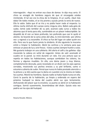 118
interrogación. –Aquí no entran esa clase de damas- le dijo muy serio. El
chico se encogió de hombros seguro de que el encargado estaba
mintiendo. O tal vez era la chica de la limpieza. O un sueño. ¡Qué más
daba! De todos modos, el se iría pronto y quizás jamás la vería de nuevo.
Ella lo sabía. Sabía que él se iría y no podía hacer nada al respecto. La
última noche disfrutó del cuerpo como ninguna otra. Bebió cada gota de
sudor, lamió cada temblor de su piel, acarició cada curva y todos los
abismos que él tenía para ella, sumiéndolo en un placer indescriptible. Se
despidió de él con un beso profundo, tan profundo que casi le quitó el
aliento. Se levantó de la cama antes del alba, lo miró dormido -por última
vez- y regresó a su escondite. El chico se fue del lugar sin saber quién era
ella. Pero sea lo que fuere jamás la olvidaría. Al día siguiente la mucama
entró a limpiar la habitación. Abrió las cortinas y la ventana para que
entrase un poco de luz y aire fresco. –Estos cuartos siempre huelen a sexo.
Me gustaría trabajar en una cafetería. Ahí olería el café y las galletas- dijo
moviendo la cabeza en señal de negación. Antes de salir acomodó el
cuadro en la pared. Lo miró durante un rato. Era una pintura que se
repetía en todas las habitaciones, aunque cambiaban los colores, las
formas y algunos muebles. En ella, una dama joven y muy blanca,
completamente desnuda, yacía recostada en un diván con los ojos apenas
cerrados, mostrando sus pechos erectos y su piel brillante, como si
estuviera cubierta de sudor. Pensó que nunca le había prestado atención a
la pintura y se dió cuenta que la dama en cuestión era la misma en todos
los cuartos. Movió los hombros. Quizás nadie se había fijado nunca en ella.
Cerró la puerta de la habitación, ya limpia y ordenada en espera del
próximo huésped La dama del cuadro abrió sus ojos lentamente,
disfrutando del placer que la envolvía. La puerta se abrió en la habitación
contigua. Sonrió suavemente, levantándose del diván. Quizás esta vez
podría ver los ojos del huésped.
Roxana Rosado. México.
 
