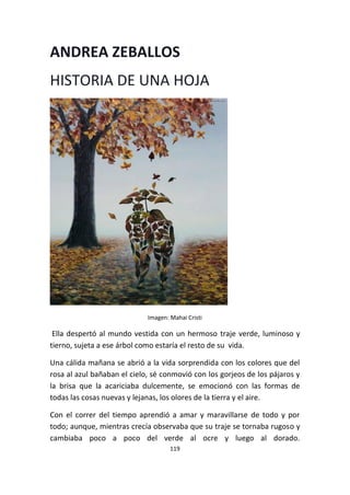 119
ANDREA ZEBALLOS
HISTORIA DE UNA HOJA
Imagen: Mahai Cristi
Ella despertó al mundo vestida con un hermoso traje verde, luminoso y
tierno, sujeta a ese árbol como estaría el resto de su vida.
Una cálida mañana se abrió a la vida sorprendida con los colores que del
rosa al azul bañaban el cielo, sé conmovió con los gorjeos de los pájaros y
la brisa que la acariciaba dulcemente, se emocionó con las formas de
todas las cosas nuevas y lejanas, los olores de la tierra y el aire.
Con el correr del tiempo aprendió a amar y maravillarse de todo y por
todo; aunque, mientras crecía observaba que su traje se tornaba rugoso y
cambiaba poco a poco del verde al ocre y luego al dorado.
 