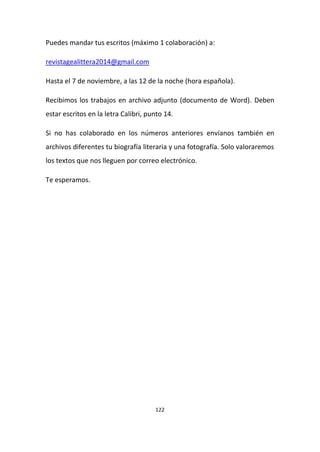 122
Puedes mandar tus escritos (máximo 1 colaboración) a:
revistagealittera2014@gmail.com
Hasta el 7 de noviembre, a las 12 de la noche (hora española).
Recibimos los trabajos en archivo adjunto (documento de Word). Deben
estar escritos en la letra Calibri, punto 14.
Si no has colaborado en los números anteriores envíanos también en
archivos diferentes tu biografía literaria y una fotografía. Solo valoraremos
los textos que nos lleguen por correo electrónico.
Te esperamos.
 