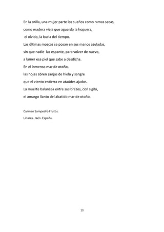 13
En la orilla, una mujer parte los sueños como ramas secas,
como madera vieja que aguarda la hoguera,
el olvido, la burla del tiempo.
Las últimas moscas se posan en sus manos azuladas,
sin que nadie las espante, para volver de nuevo,
a lamer esa piel que sabe a desdicha.
En el inmenso mar de otoño,
las hojas abren zanjas de hielo y sangre
que el viento entierra en ataúdes ajados.
La muerte balancea entre sus brazos, con sigilo,
el amargo llanto del abatido mar de otoño.
Carmen Sampedro Frutos.
Linares. Jaén. España.
 