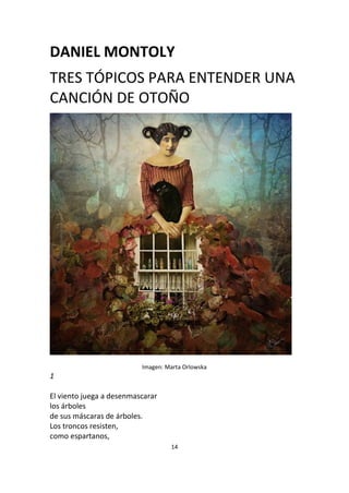 14
DANIEL MONTOLY
TRES TÓPICOS PARA ENTENDER UNA
CANCIÓN DE OTOÑO
Imagen: Marta Orlowska
1
El viento juega a desenmascarar
los árboles
de sus máscaras de árboles.
Los troncos resisten,
como espartanos,
 