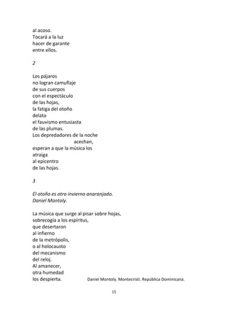 15
al acoso.
Tocará a la luz
hacer de garante
entre ellos.
2
Los pájaros
no logran camuflaje
de sus cuerpos
con el espectáculo
de las hojas,
la fatiga del otoño
delata
el fauvismo entusiasta
de las plumas.
Los depredadores de la noche
acechan,
esperan a que la música los
atraiga
al epicentro
de las hojas.
3
El otoño es otro invierno anaranjado.
Daniel Montoly.
La música que surge al pisar sobre hojas,
sobrecogía a los espíritus,
que desertaron
al infierno
de la metrópolis,
o al holocausto
del mecanismo
del reloj.
Al amanecer,
otra humedad
los despierta. Daniel Montoly. Montecristi. República Dominicana.
 