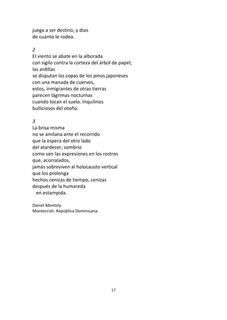 17
juega a ser destino, y dios
de cuanto le rodea.
2
El viento se abate en la alborada
con sigilo contra la corteza del árbol de papel;
las ardillas
se disputan las copas de los pinos japoneses
con una manada de cuervos,
estos, inmigrantes de otras tierras
parecen lágrimas nocturnas
cuando tocan el suelo. Inquilinos
bulliciosos del otoño.
3
La brisa misma
no se amilana ante el recorrido
que la espera del otro lado
del atardecer, sombrío
como son las expresiones en los rostros
que, acorralados,
jamás sobreviven al holocausto vertical
que los prolonga
hechos cenizas de tiempo, cenizas
después de la humareda
en estampida.
Daniel Montoly.
Montecristi. República Dominicana.
 