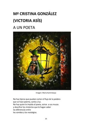 20
Mª CRISTINA GONZÁLEZ
(VICTORIA ASÍS)
A UN POETA
Imagen: María Kaminskaya
No hay tijeras que puedan cortar el flujo de la palabra
que se hace poema, canto y luz.
No hay quien le impida al poeta, asirse a sus musas
y descifrar los misterios que le hagan saber
las diferencias entre
los sonidos y las nostalgias.
 