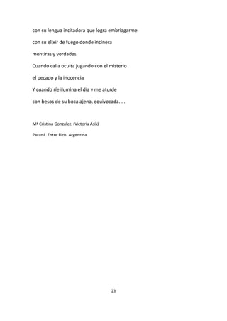 23
con su lengua incitadora que logra embriagarme
con su elixir de fuego donde incinera
mentiras y verdades
Cuando calla oculta jugando con el misterio
el pecado y la inocencia
Y cuando ríe ilumina el día y me aturde
con besos de su boca ajena, equivocada. . .
Mª Cristina González. (Victoria Asís)
Paraná. Entre Ríos. Argentina.
 
