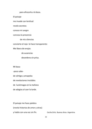 25
para ofrecerle a la boca.
El paisaje
me invade con lentitud
revela secretos
conoce mi sangre
convoca la presencia
de mis silencios
convierte el rojo- lo hace transparente-
Me libera de enojos
de ausencias
desordena sin prisa.
Mi boca
-poco sabe-
de vértigo y amapolas
de revelaciones invisibles
de luciérnagas en la mañana
de adagios al caer la tarde.
El paisaje me hace palabra
(revela historias de amor y otras)
y hablo con una voz sin fin. Cecilia Ortiz. Buenos Aires. Argentina
 