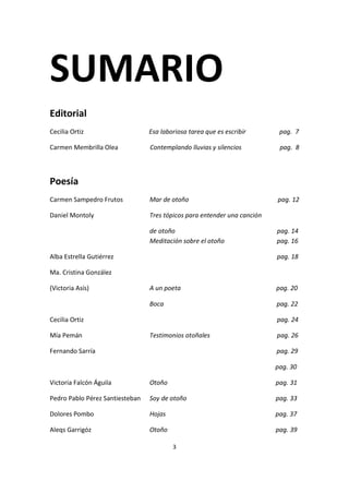 3
SUMARIO
Editorial
Cecilia Ortiz Esa laboriosa tarea que es escribir pag. 7
Carmen Membrilla Olea Contemplando lluvias y silencios pag. 8
Poesía
Carmen Sampedro Frutos Mar de otoño pag. 12
Daniel Montoly Tres tópicos para entender una canción
de otoño pag. 14
Meditación sobre el otoño pag. 16
Alba Estrella Gutiérrez pag. 18
Ma. Cristina González
(Victoria Asís) A un poeta pag. 20
Boca pag. 22
Cecilia Ortiz pag. 24
Mía Pemán Testimonios otoñales pag. 26
Fernando Sarría pag. 29
pag. 30
Victoria Falcón Águila Otoño pag. 31
Pedro Pablo Pérez Santiesteban Soy de otoño pag. 33
Dolores Pombo Hojas pag. 37
Aleqs Garrigóz Otoño pag. 39
 