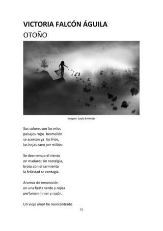 31
VICTORIA FALCÓN ÁGUILA
OTOÑO
Imagen: Leyla Emektar
Sus colores son los míos
paisajes rojos bermellón
se acercan ya los fríos,
las hojas caen por millón.
Se desmenuza el viento
en madurez sin nostalgia,
brota aún el sarmiento
la felicidad se contagia.
Aromas de renovación
en una fiesta verde y rojiza
perfuman mi ser y razón.
Un viejo amor he reencontrado
 