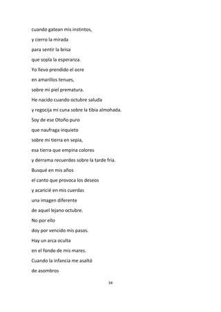 34
cuando gatean mis instintos,
y cierro la mirada
para sentir la brisa
que sopla la esperanza.
Yo llevo prendido el ocre
en amarillos tenues,
sobre mi piel prematura.
He nacido cuando octubre saluda
y regocija mi cuna sobre la tibia almohada.
Soy de ese Otoño puro
que naufraga inquieto
sobre mi tierra en sepia,
esa tierra que empina colores
y derrama recuerdos sobre la tarde fría.
Busqué en mis años
el canto que provoca los deseos
y acaricié en mis cuerdas
una imagen diferente
de aquel lejano octubre.
No por ello
doy por vencido mis pasos.
Hay un arca oculta
en el fondo de mis mares.
Cuando la infancia me asaltó
de asombros
 