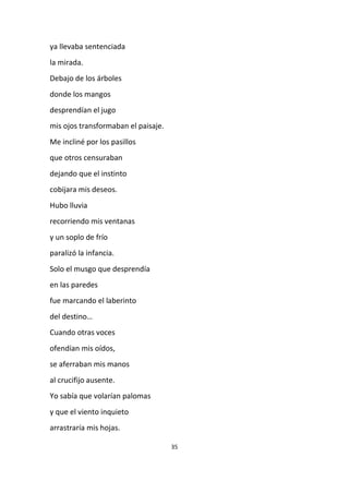 35
ya llevaba sentenciada
la mirada.
Debajo de los árboles
donde los mangos
desprendían el jugo
mis ojos transformaban el paisaje.
Me incliné por los pasillos
que otros censuraban
dejando que el instinto
cobijara mis deseos.
Hubo lluvia
recorriendo mis ventanas
y un soplo de frío
paralizó la infancia.
Solo el musgo que desprendía
en las paredes
fue marcando el laberinto
del destino…
Cuando otras voces
ofendían mis oídos,
se aferraban mis manos
al crucifijo ausente.
Yo sabía que volarían palomas
y que el viento inquieto
arrastraría mis hojas.
 