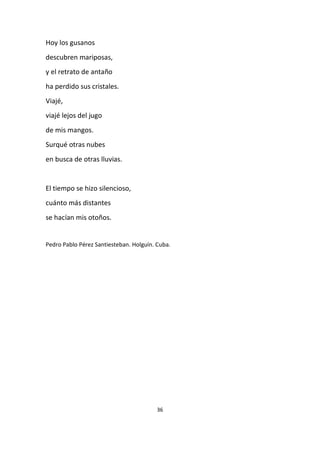 36
Hoy los gusanos
descubren mariposas,
y el retrato de antaño
ha perdido sus cristales.
Viajé,
viajé lejos del jugo
de mis mangos.
Surqué otras nubes
en busca de otras lluvias.
El tiempo se hizo silencioso,
cuánto más distantes
se hacían mis otoños.
Pedro Pablo Pérez Santiesteban. Holguín. Cuba.
 